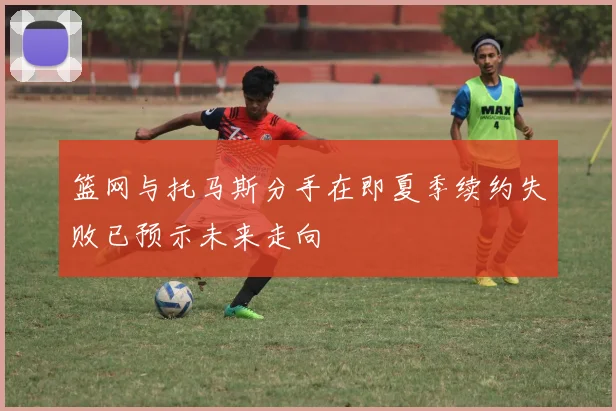 篮网与托马斯分手在即夏季续约失败已预示未来走向