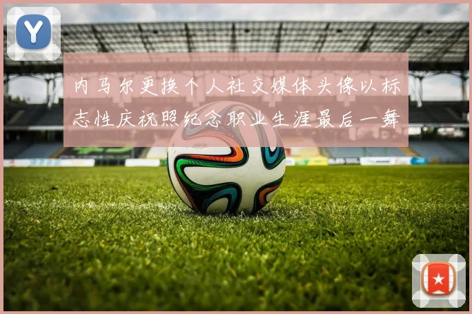内马尔更换个人社交媒体头像以标志性庆祝照纪念职业生涯最后一舞