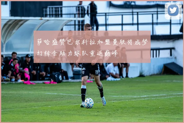 萨哈盛赞巴尔科拉加盟曼联将成梦幻转会助力球队重返巅峰