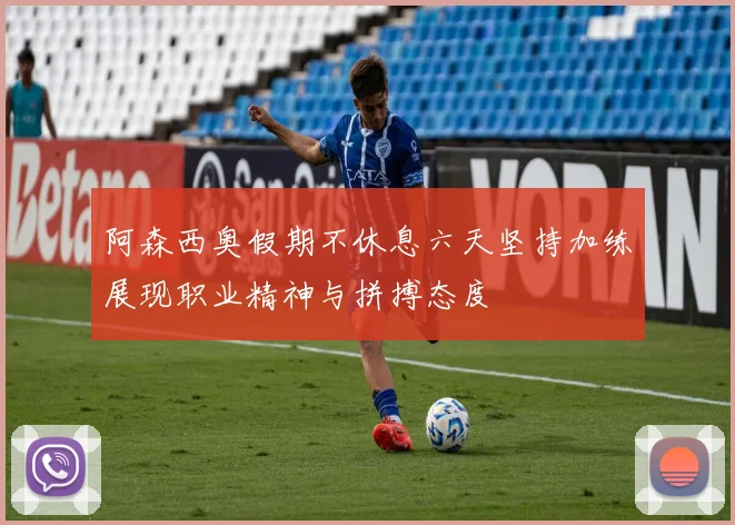 阿森西奥假期不休息六天坚持加练展现职业精神与拼搏态度