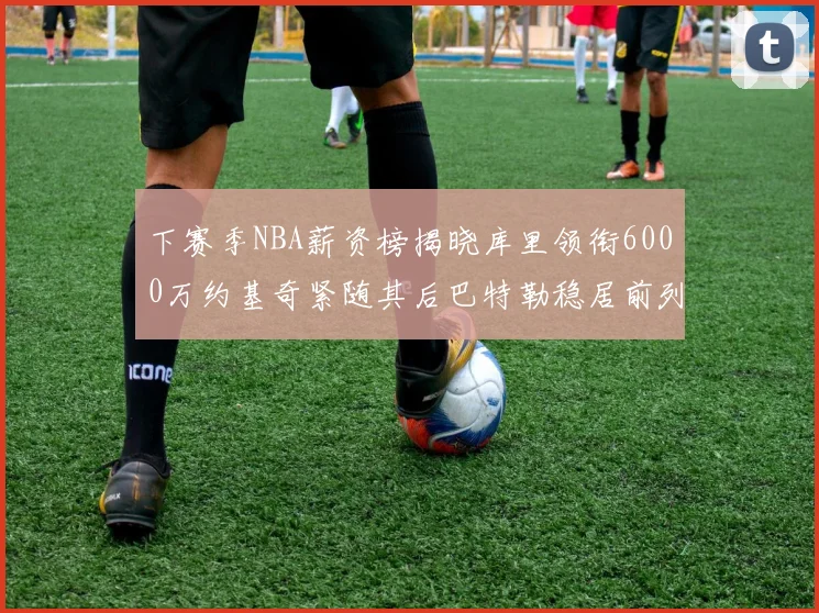 下赛季NBA薪资榜揭晓库里领衔6000万约基奇紧随其后巴特勒稳居前列