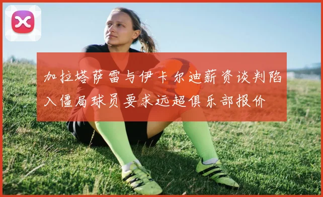 加拉塔萨雷与伊卡尔迪薪资谈判陷入僵局球员要求远超俱乐部报价
