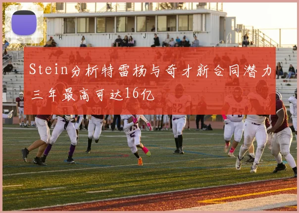 Stein分析特雷杨与奇才新合同潜力三年最高可达16亿