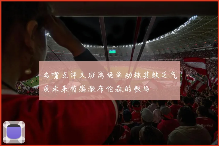 名嘴点评文班离场举动称其缺乏气度未来将感激布伦森的教诲