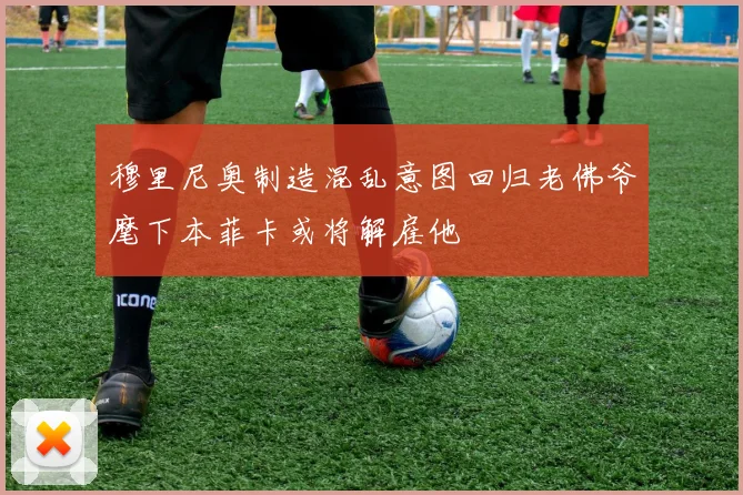 穆里尼奥制造混乱意图回归老佛爷麾下本菲卡或将解雇他