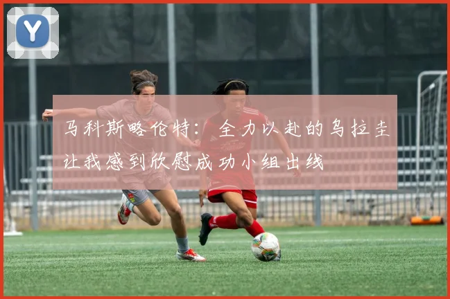 马科斯略伦特：全力以赴的乌拉圭让我感到欣慰成功小组出线
