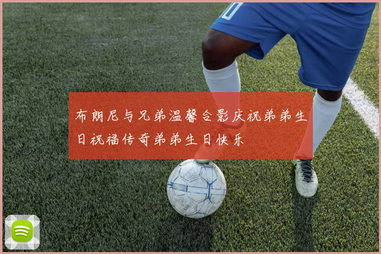 布朗尼与兄弟温馨合影庆祝弟弟生日祝福传奇弟弟生日快乐