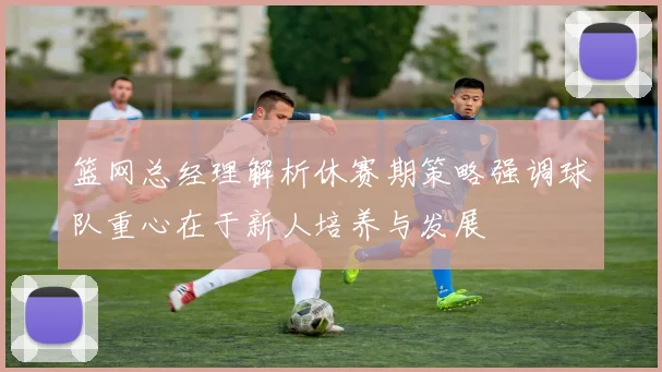 篮网总经理解析休赛期策略强调球队重心在于新人培养与发展