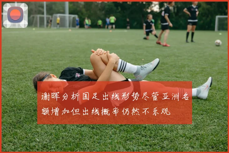 谢晖分析国足出线形势尽管亚洲名额增加但出线概率仍然不乐观