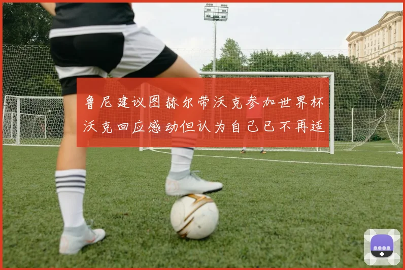 鲁尼建议图赫尔带沃克参加世界杯沃克回应感动但认为自己已不再适合