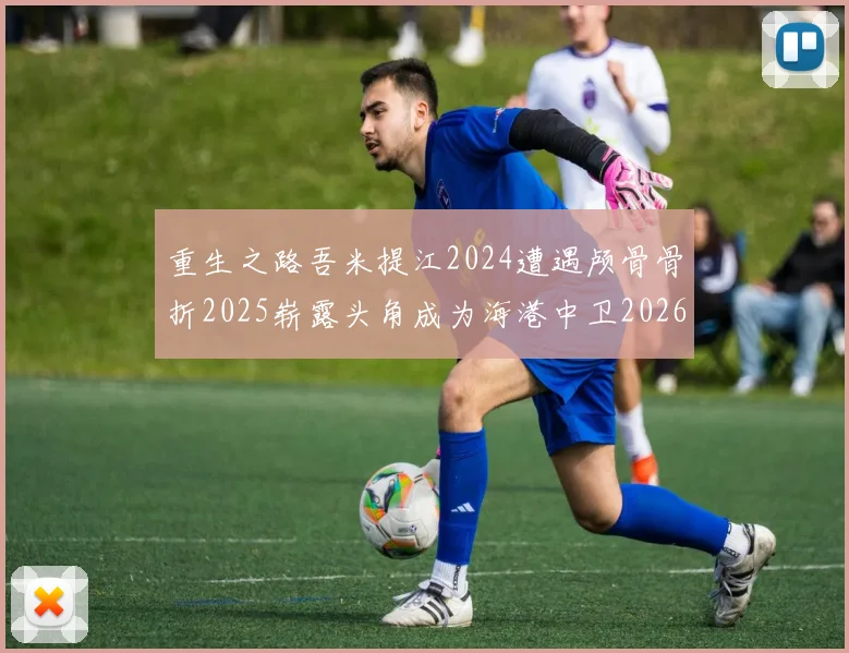 重生之路吾米提江2024遭遇颅骨骨折2025崭露头角成为海港中卫2026冲击U23冠军