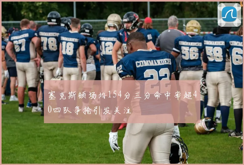 塞克斯顿场均154分三分命中率超40四队争抢引发关注