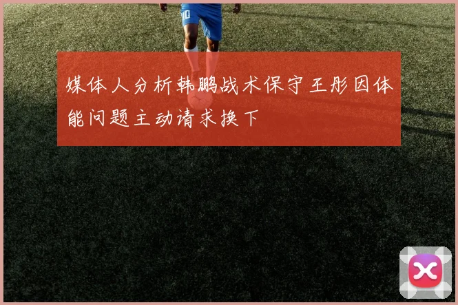媒体人分析韩鹏战术保守王彤因体能问题主动请求换下