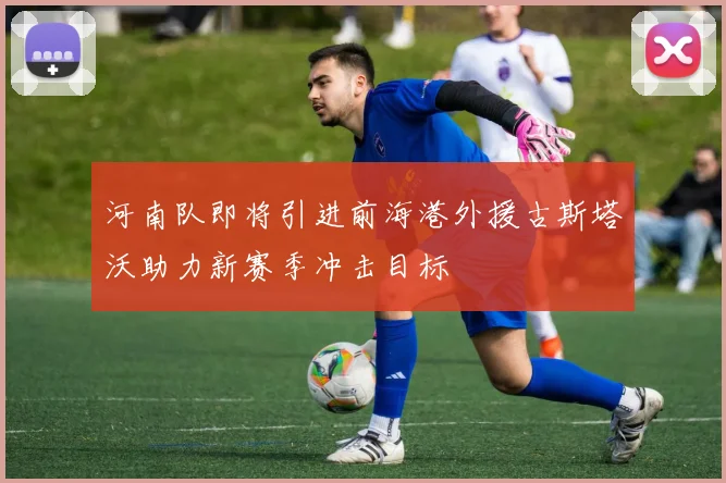 河南队即将引进前海港外援古斯塔沃助力新赛季冲击目标