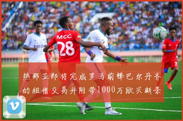 热那亚即将完成罗马前锋巴尔丹齐的租借交易并附带1000万欧买断条款