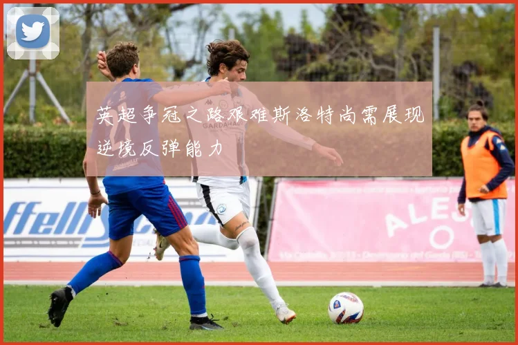 英超争冠之路艰难斯洛特尚需展现逆境反弹能力