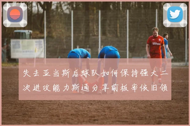 失去亚当斯后球队如何保持强大二次进攻能力斯通分享前板率依旧领先的秘诀