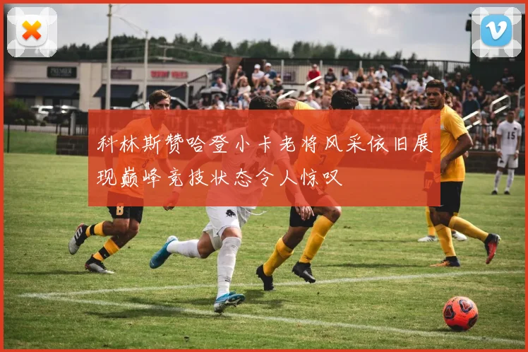 科林斯赞哈登小卡老将风采依旧展现巅峰竞技状态令人惊叹