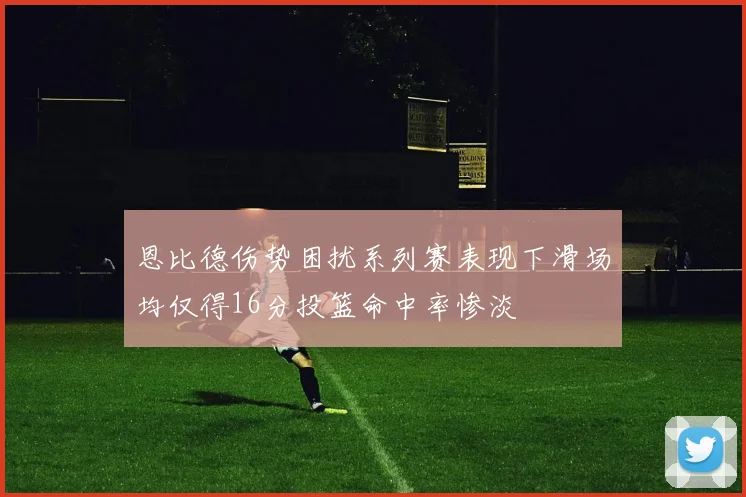 恩比德伤势困扰系列赛表现下滑场均仅得16分投篮命中率惨淡