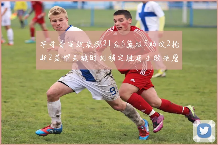 字母哥高效表现21分6篮板5助攻2抢断2盖帽关键时刻锁定胜局击败老詹