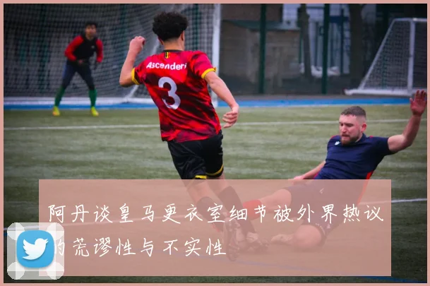 阿丹谈皇马更衣室细节被外界热议的荒谬性与不实性