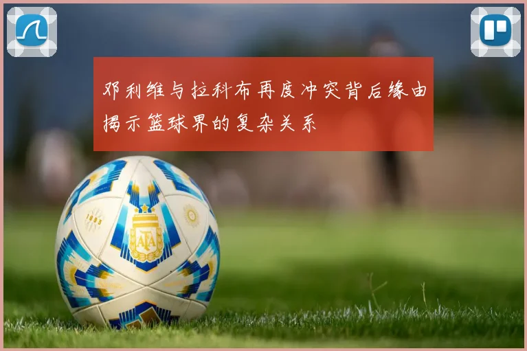 邓利维与拉科布再度冲突背后缘由揭示篮球界的复杂关系