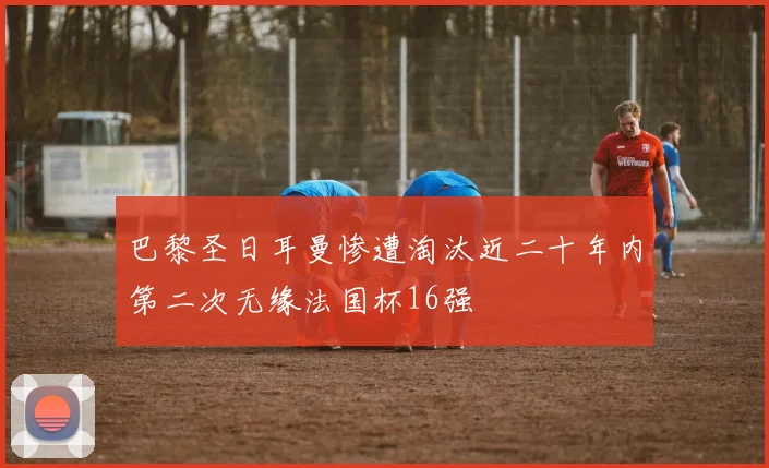巴黎圣日耳曼惨遭淘汰近二十年内第二次无缘法国杯16强