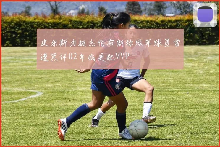 皮尔斯力挺杰伦布朗称绿军球员常遭黑评02年我更配MVP