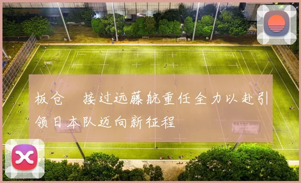板仓滉接过远藤航重任全力以赴引领日本队迈向新征程