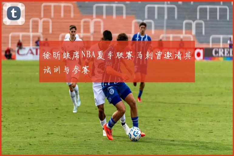 徐昕缺席NBA夏季联赛马刺曾邀请其试训与参赛
