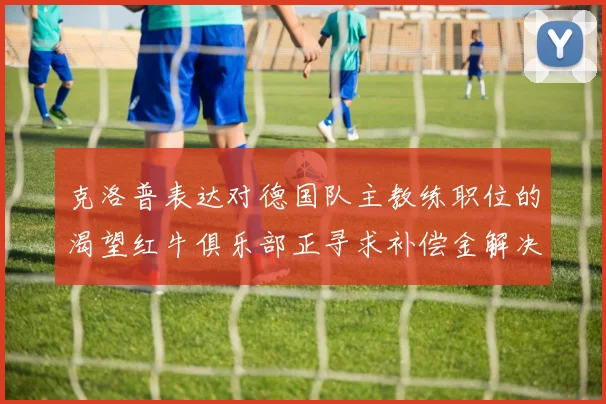 克洛普表达对德国队主教练职位的渴望红牛俱乐部正寻求补偿金解决方案