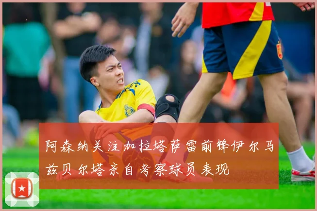 阿森纳关注加拉塔萨雷前锋伊尔马兹贝尔塔亲自考察球员表现